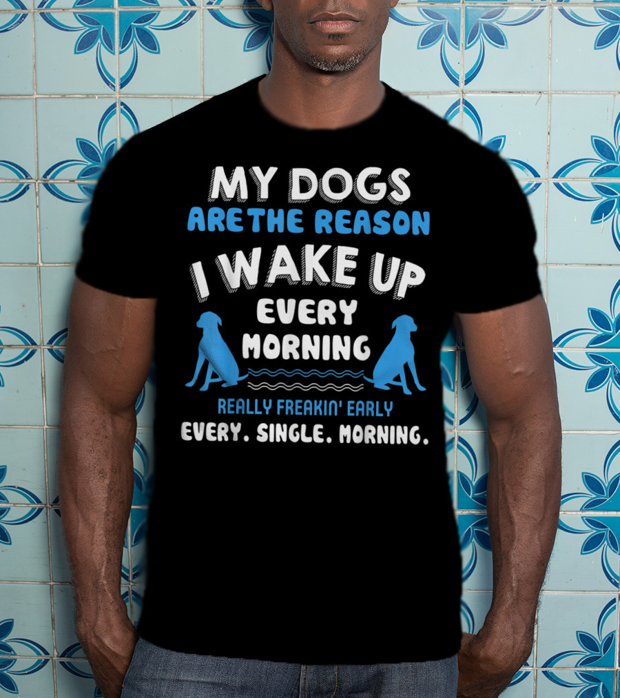 My Dogs Are The Reason I Wake Up Every Morning Really Freakin' Early Every. Single. Morning T-Shirt