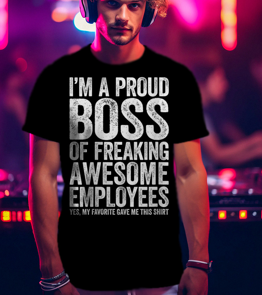 I'm A Proud Boss Of Freaking Awesome Employees Yes My Favorite Gave Me This T-Shirt