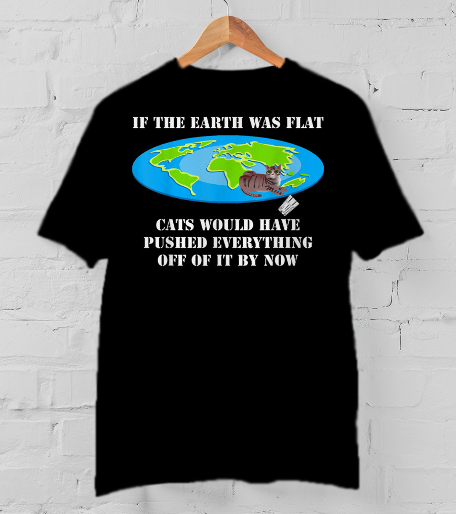 If The Earth Was Flat Cats Would Have Pushed Everything Off Of It By Now T-Shirt