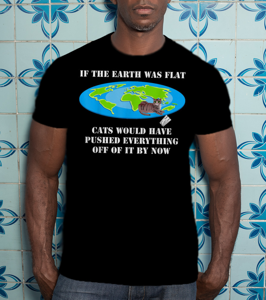 If The Earth Was Flat Cats Would Have Pushed Everything Off Of It By Now T-Shirt
