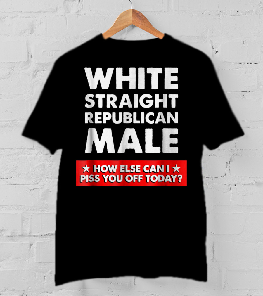 White Straight Republican Male How Else Can I Piss You Off Today T-Shirt