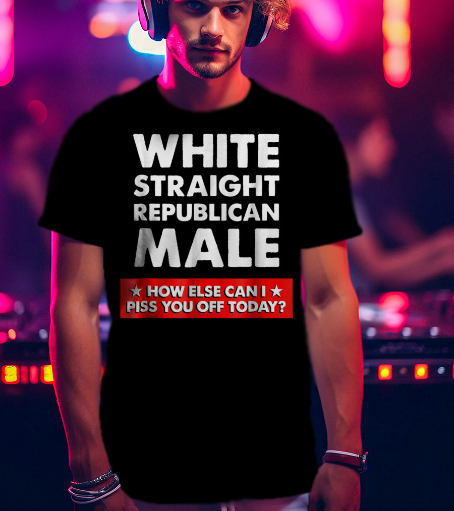 White Straight Republican Male How Else Can I Piss You Off Today T-Shirt