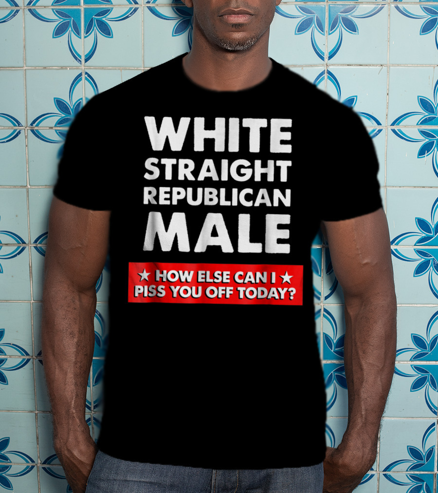 White Straight Republican Male How Else Can I Piss You Off Today T-Shirt