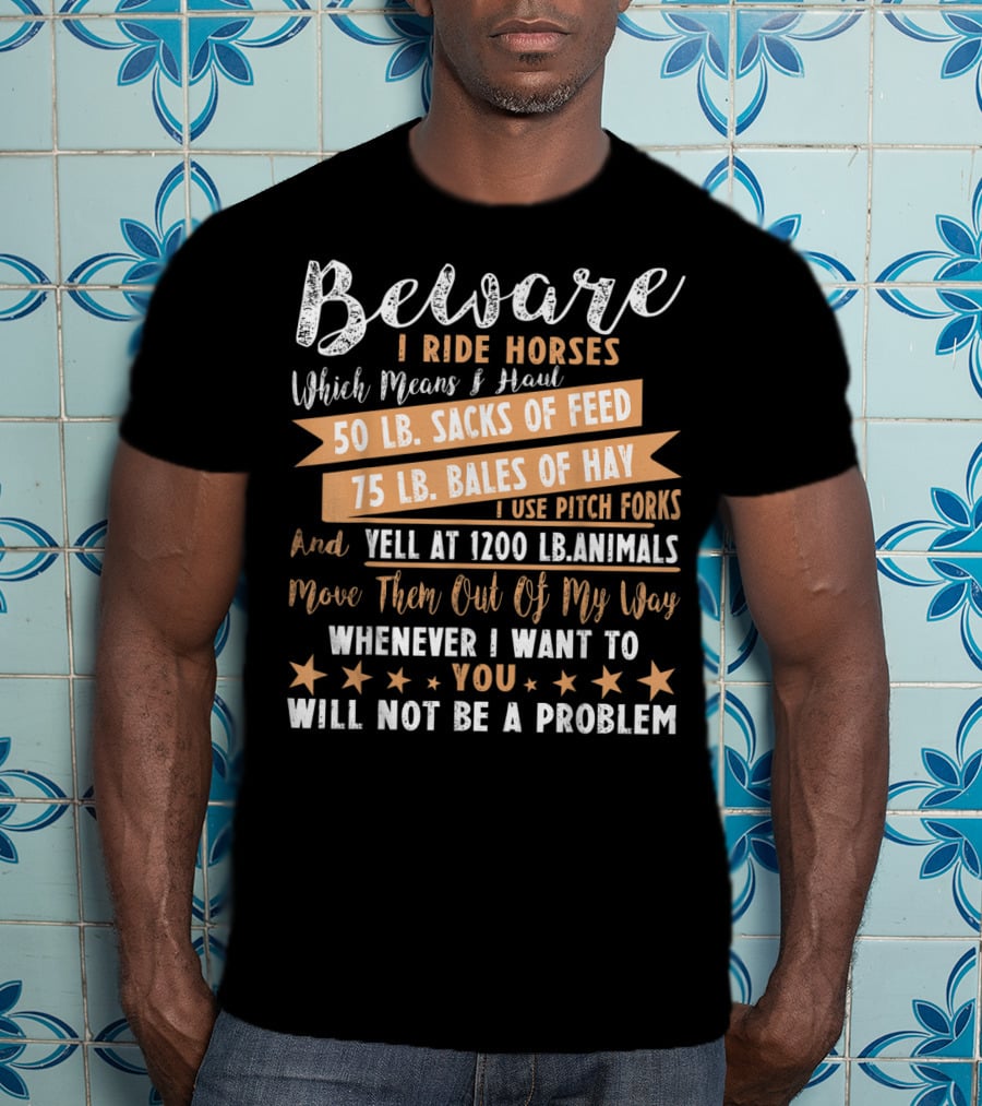 Beware I Ride Horses Which Means Haul Sacks Of Feed Bales Of Hay Yell At Animals Move Them Out Of My Way You Will Not Be A Problem T-Shirt