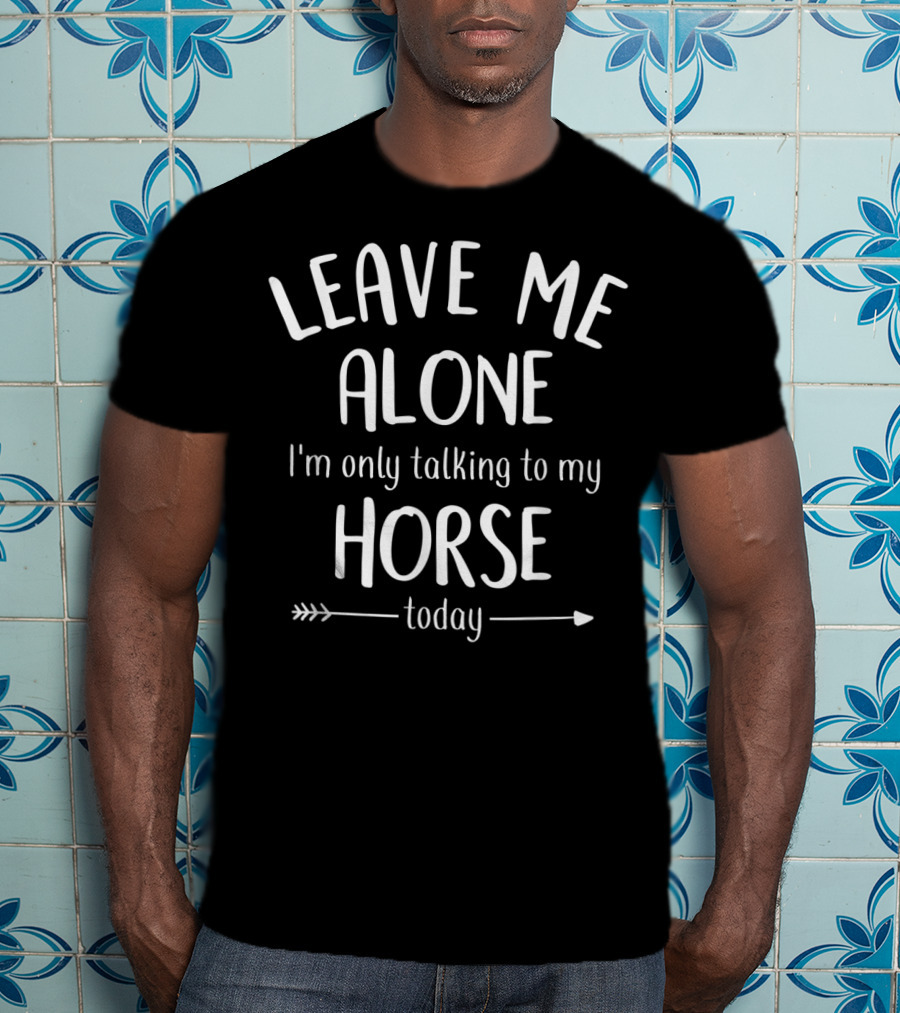 LEAVE ME ALONE I'm Only Talking To My HORSE Today T-Shirt