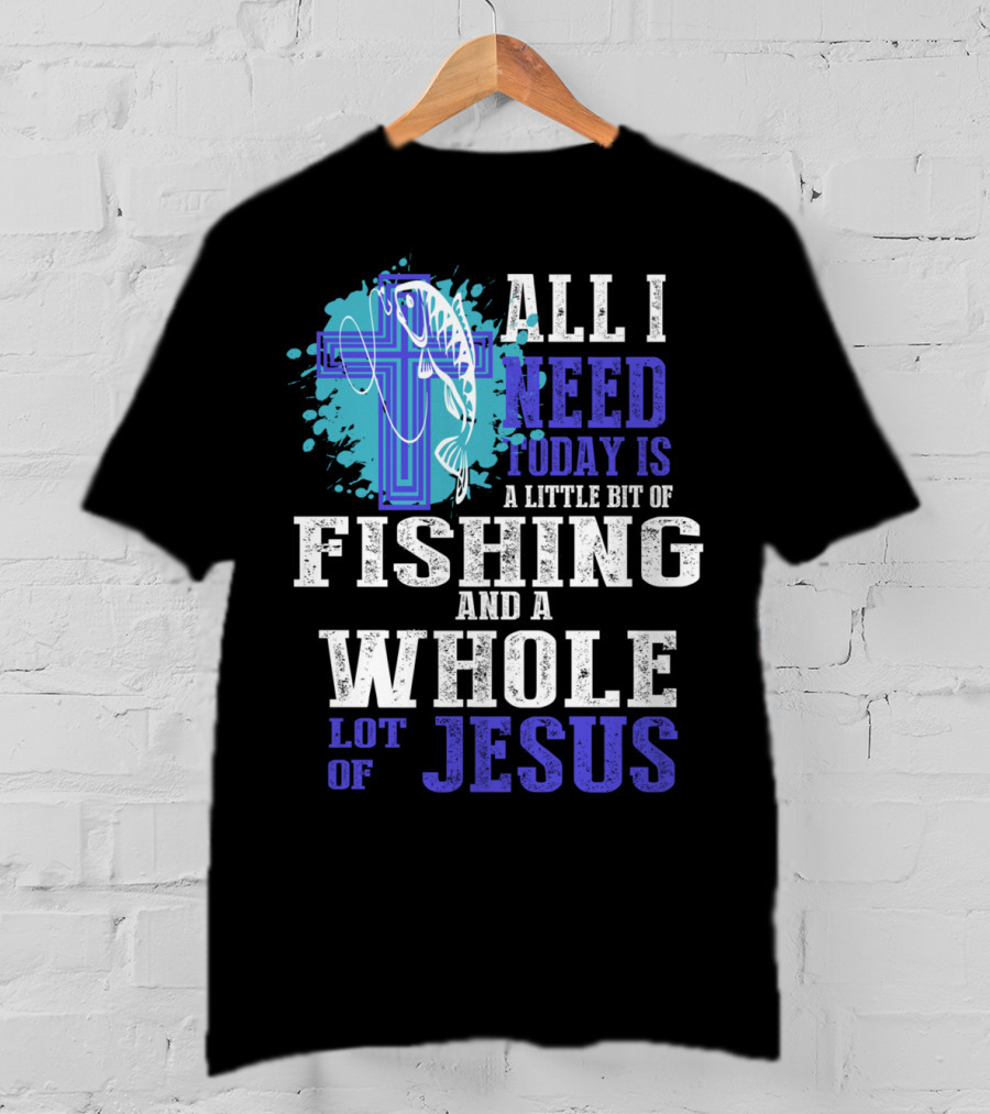 All I Need Today Is A Little Bit Of Fishing And A Whole Lot Of Jesus Christian Cross Faith T-Shirt
