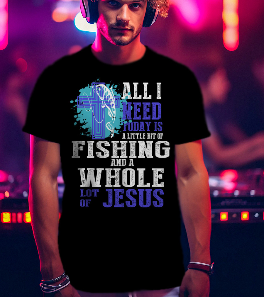 All I Need Today Is A Little Bit Of Fishing And A Whole Lot Of Jesus Christian Cross Faith T-Shirt