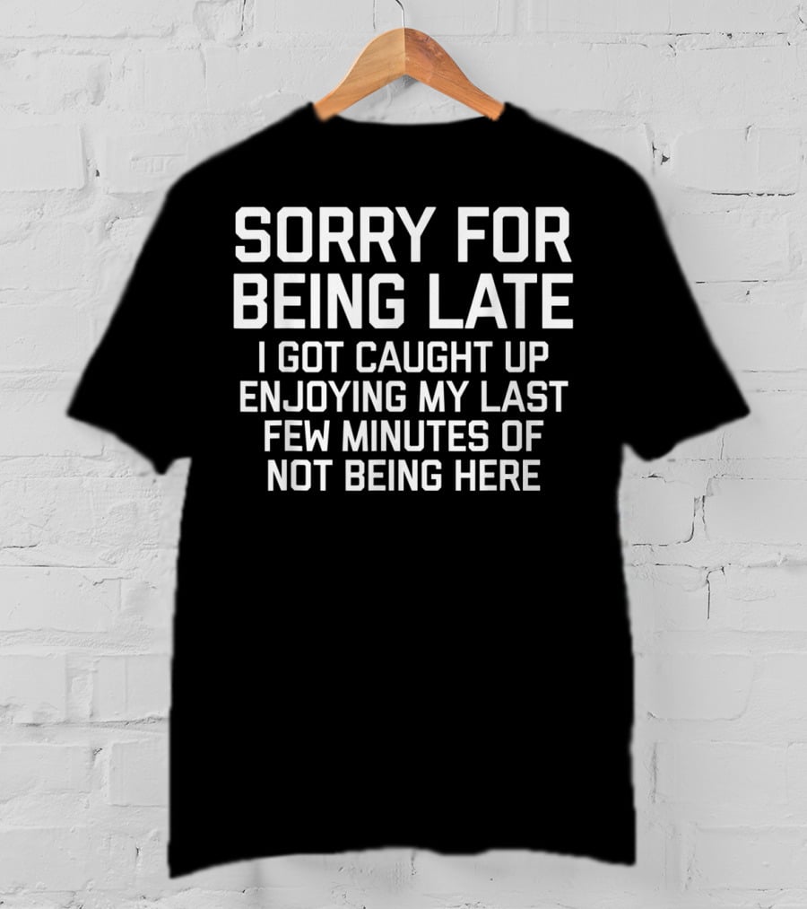 Sorry For Being Late I Got Caught Up Enjoying My Last Few Minutes Of Not Being Here T-Shirt