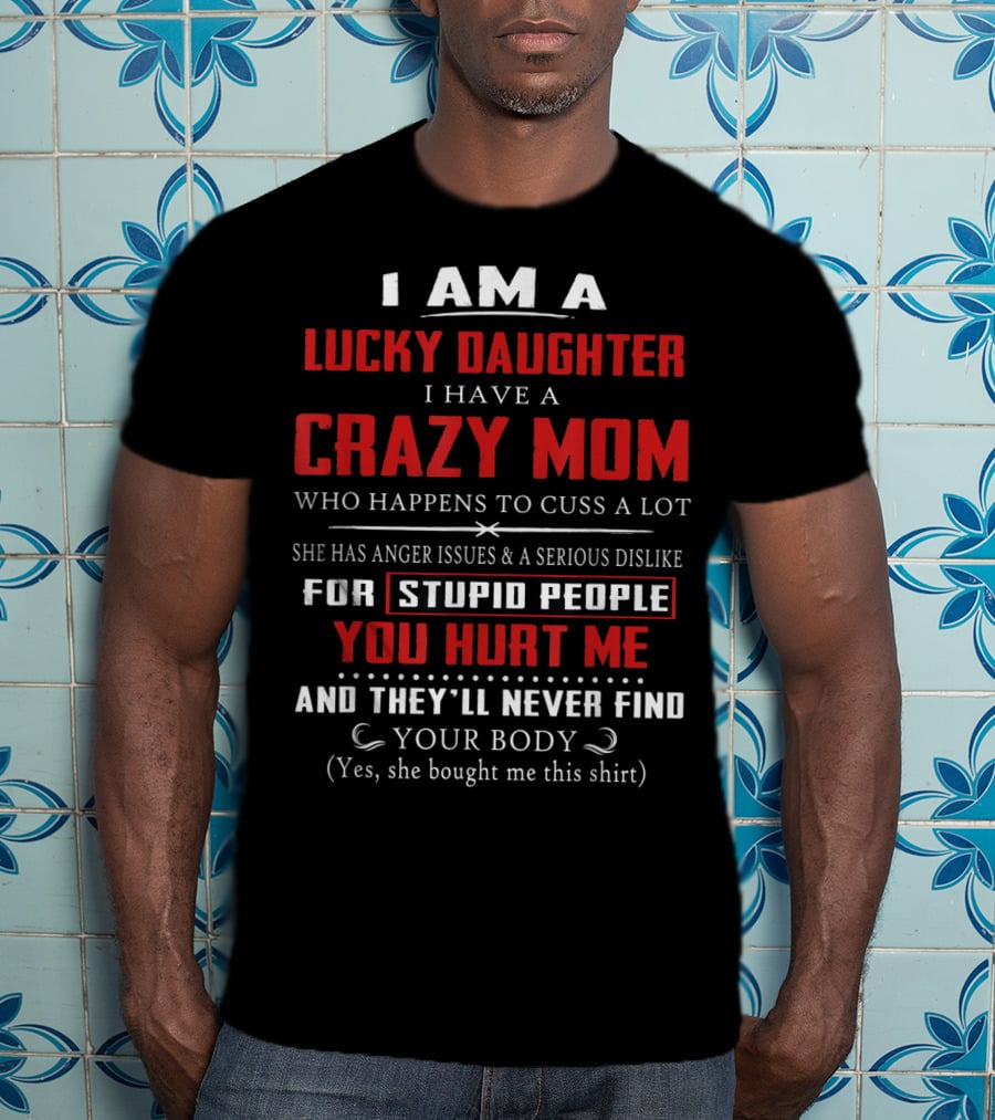 I Am A Lucky Daughter I Have A Crazy Mom Who Happens To Cuss A Lot She Has Anger Issues A Serious Dislike For Stupid People You Hurt Me And They'll Never Find Your Body T-Shirt
