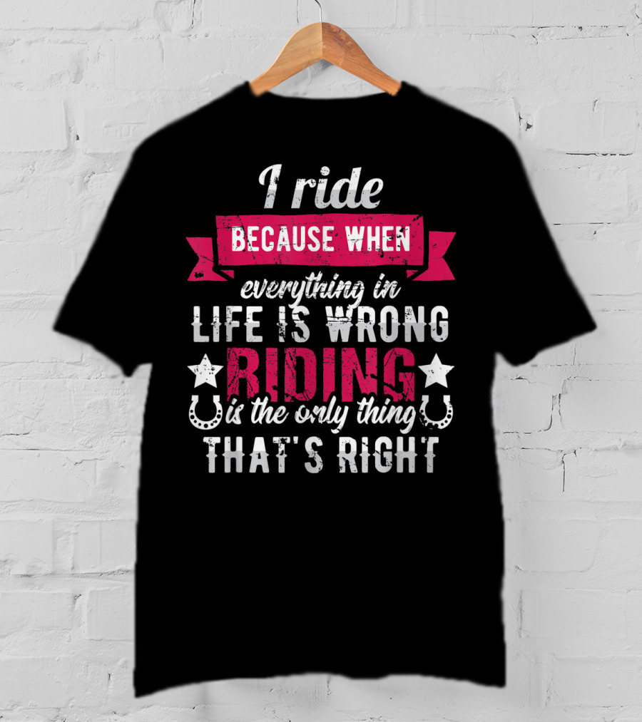 I Ride Because When Everything In Life Is Wrong Riding Is The Only Thing That's Right T-Shirt