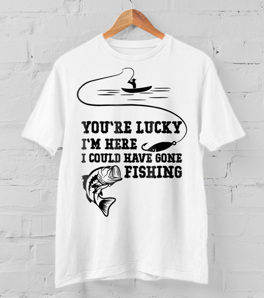 You're Lucky I'm Here I Could Have Gone Fishing T-Shirt