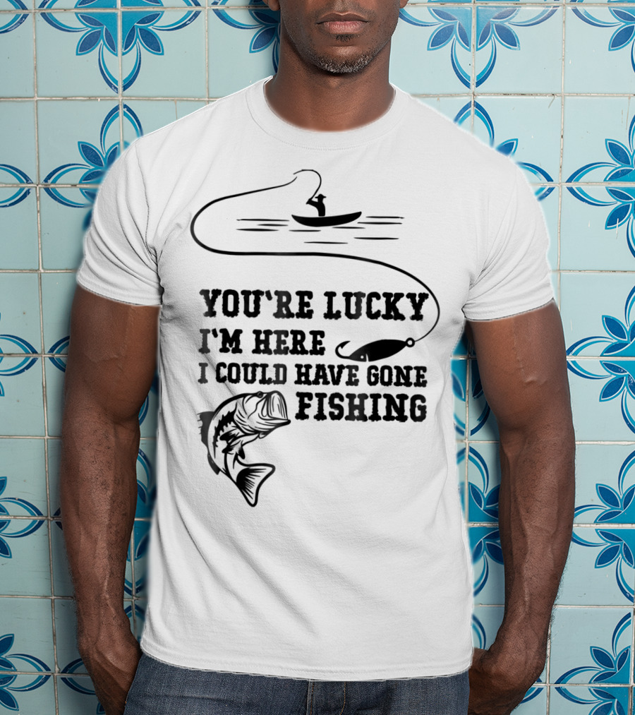 You're Lucky I'm Here I Could Have Gone Fishing T-Shirt
