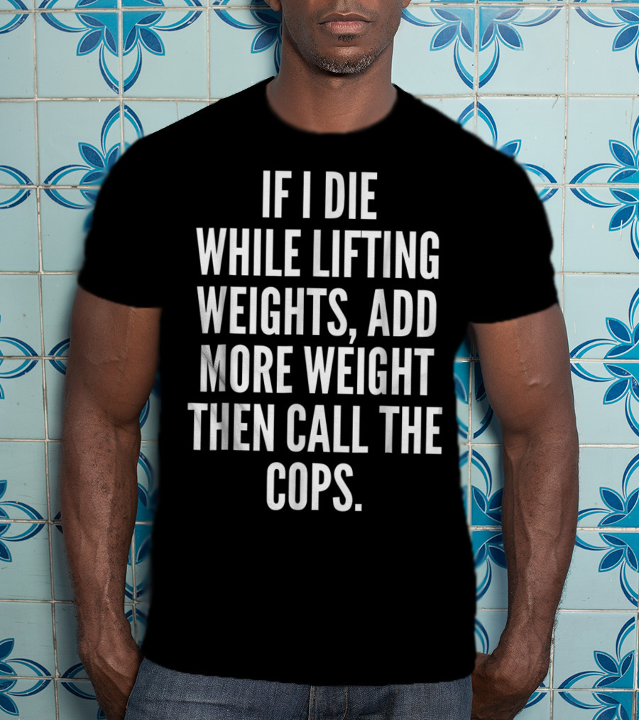 If I Die While Lifting Weights Add More Weight Then Call The Cops T-Shirt