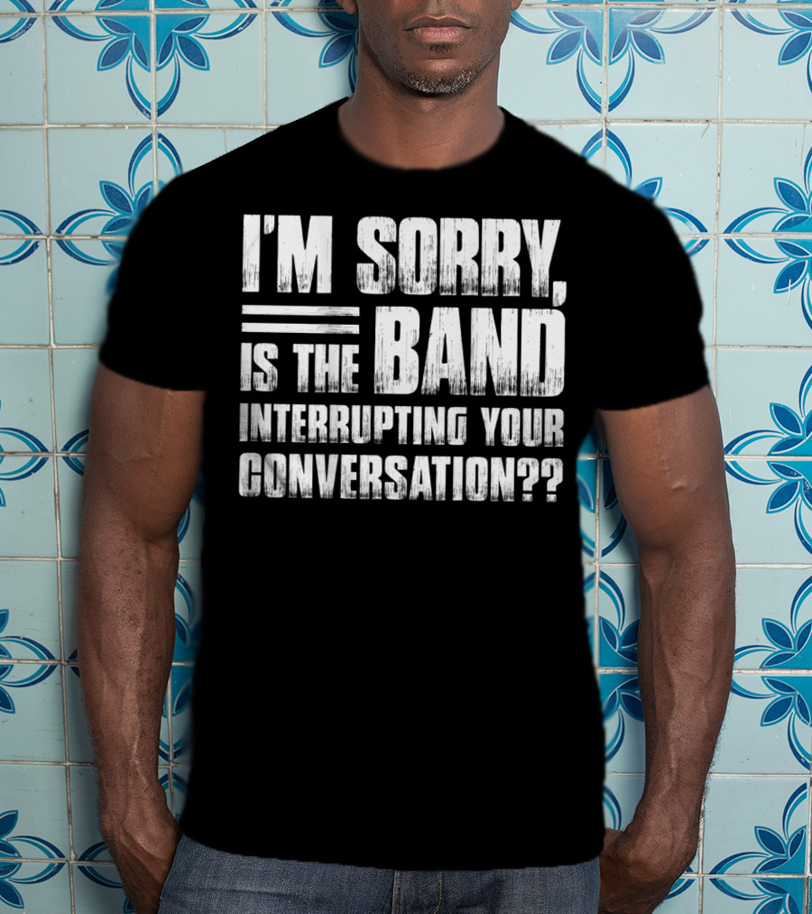 I'm Sorry Is The Band Interrupting Your Conversation?? T-Shirt