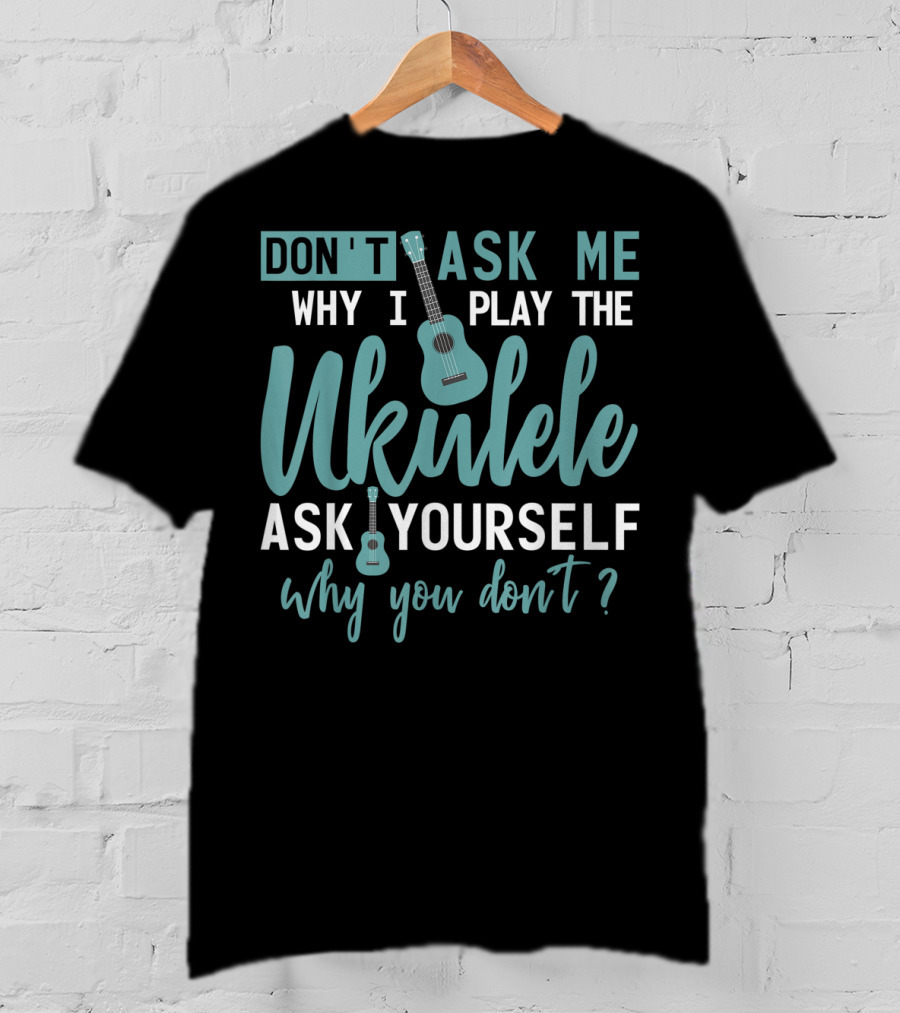 Don't Ask Me Why I Play The Ukulele Ask Yourself Why You Don't T-Shirt