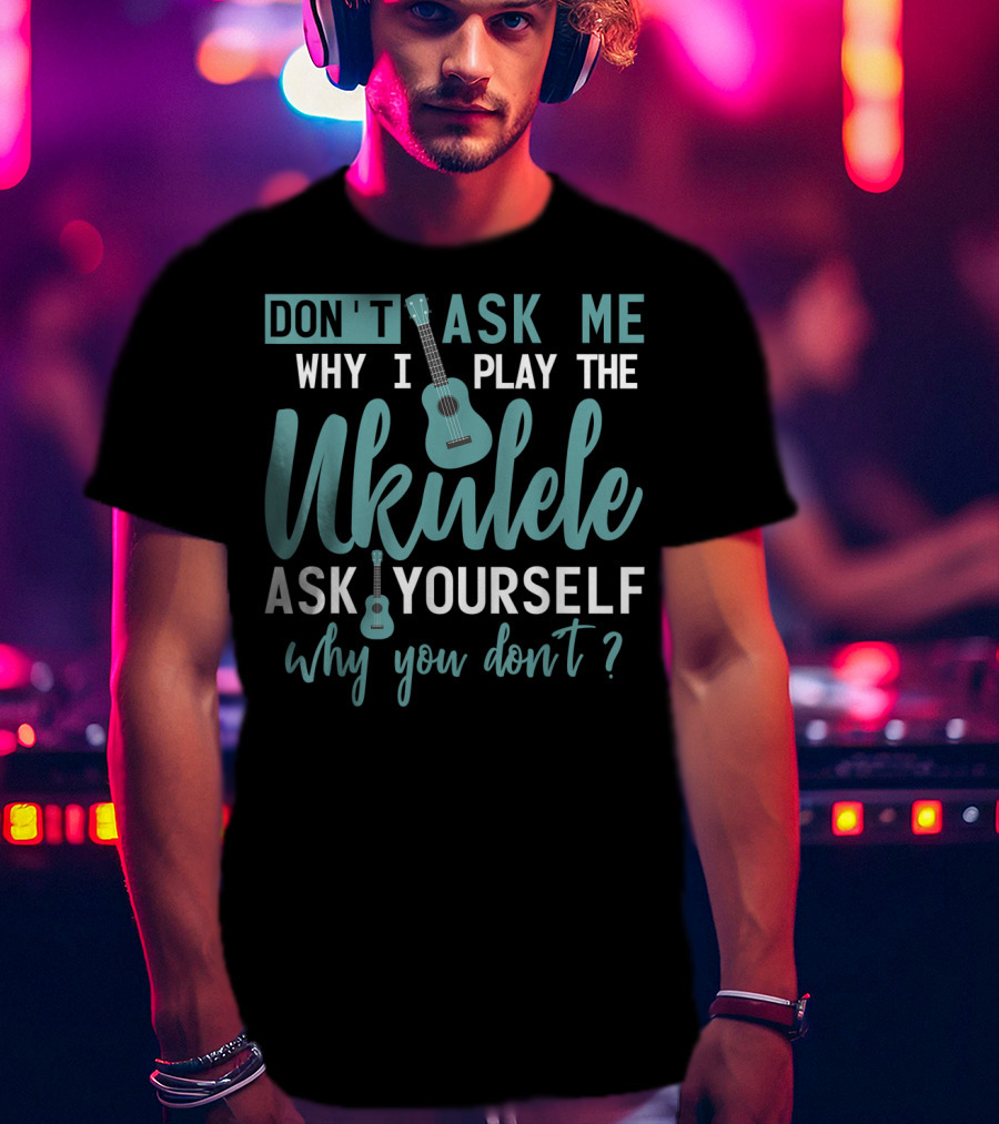 Don't Ask Me Why I Play The Ukulele Ask Yourself Why You Don't T-Shirt
