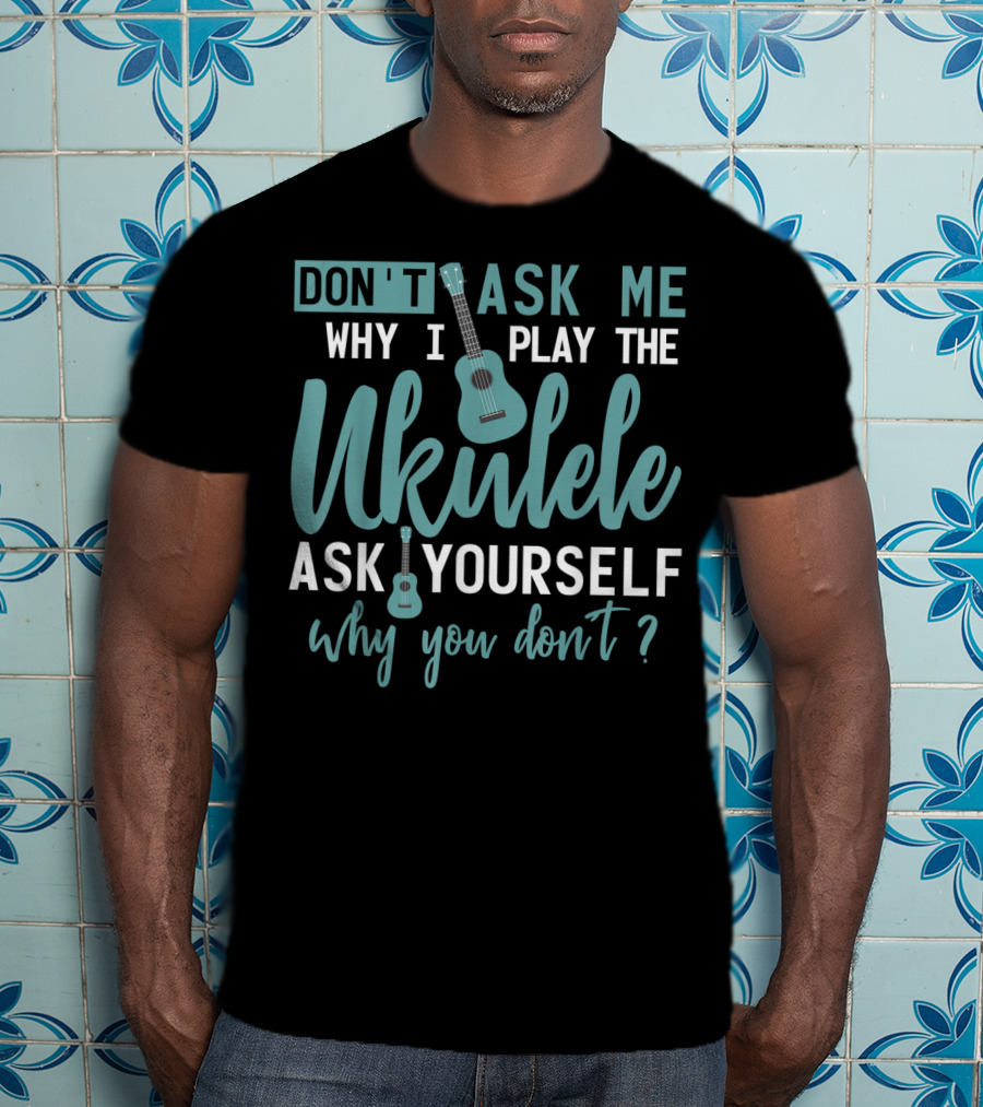 Don't Ask Me Why I Play The Ukulele Ask Yourself Why You Don't T-Shirt