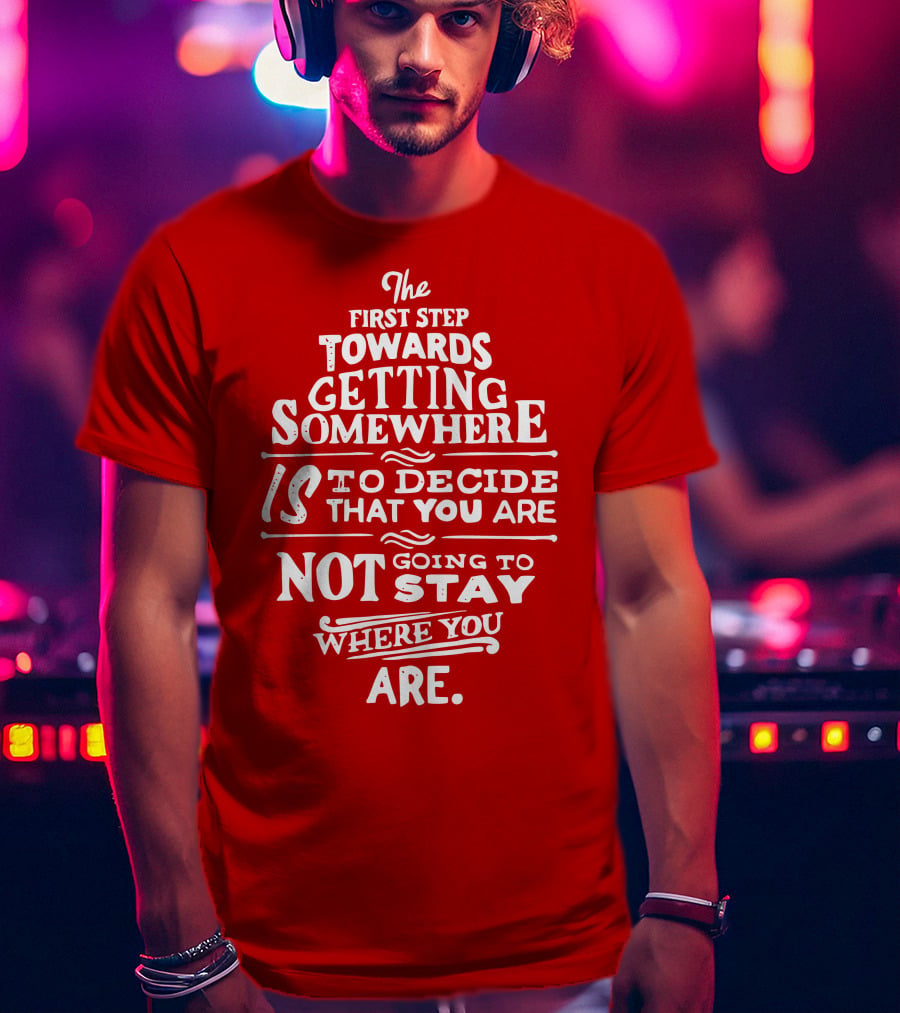 The First Step Towards Getting Somewhere Is To Decide That You Are Not Going To Stay Where You Are T-Shirt