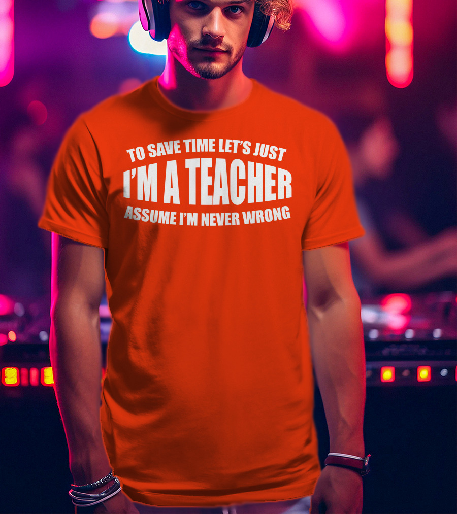 To Save Time Let's Just I'm A Teacher Assume I'm Never Wrong T-Shirt