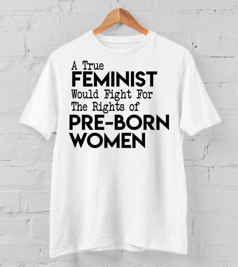 A True Feminist Would Fight For The Rights Of Pre-Born Women T-Shirt