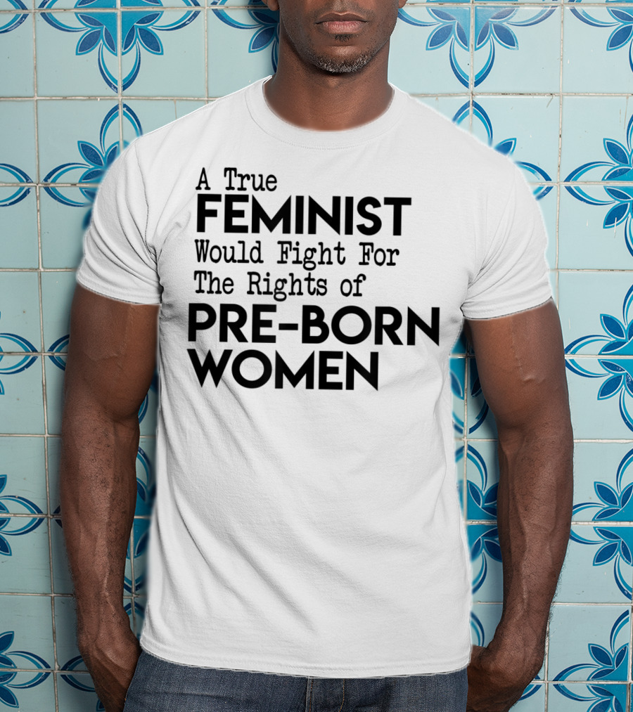 A True Feminist Would Fight For The Rights Of Pre-Born Women T-Shirt