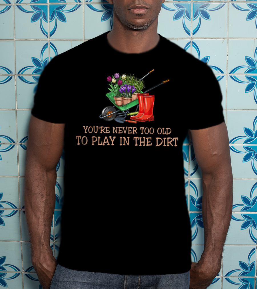 You're Never Too Old To Play In The Dirt Garden Boots Wheelbarrow Flowers T-Shirt