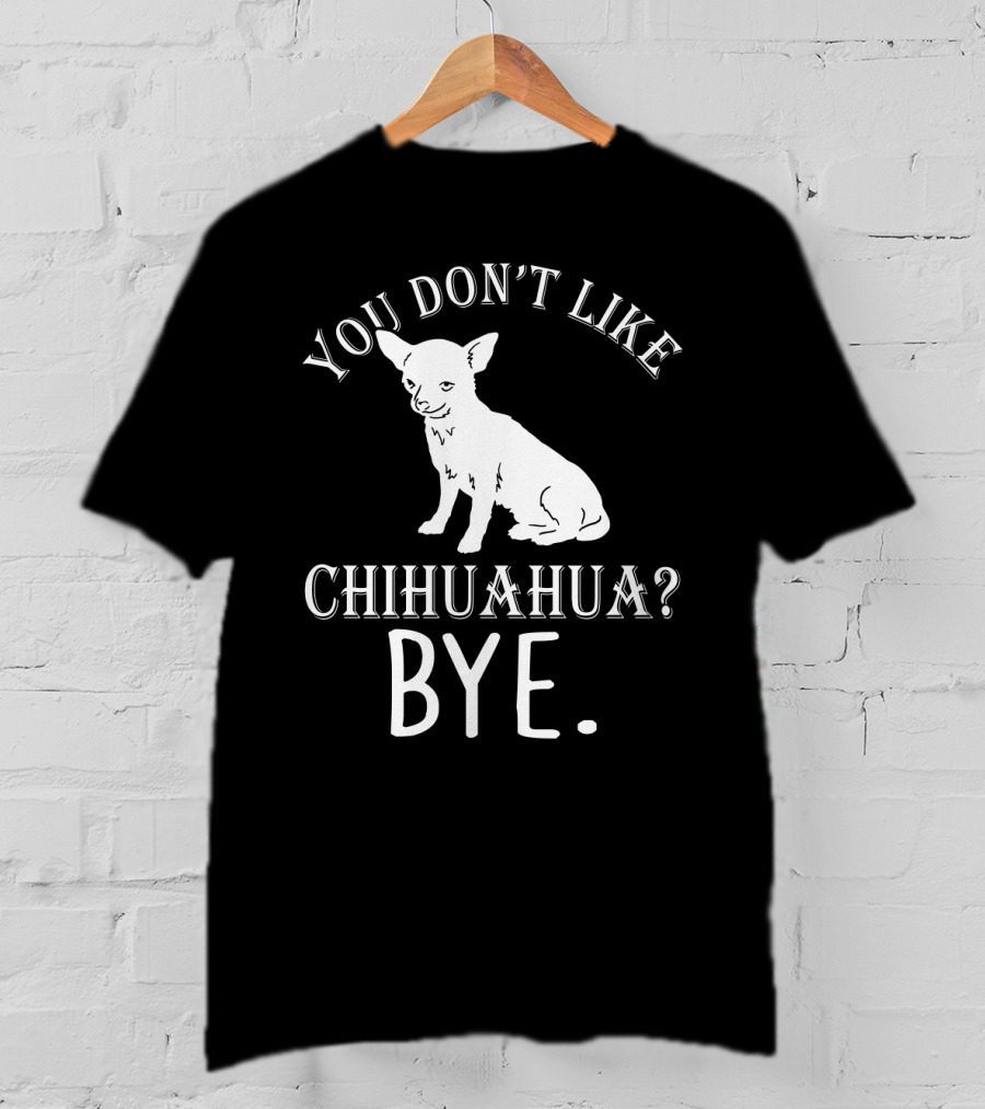 You Don't Like Chihuahua? Bye T-Shirt