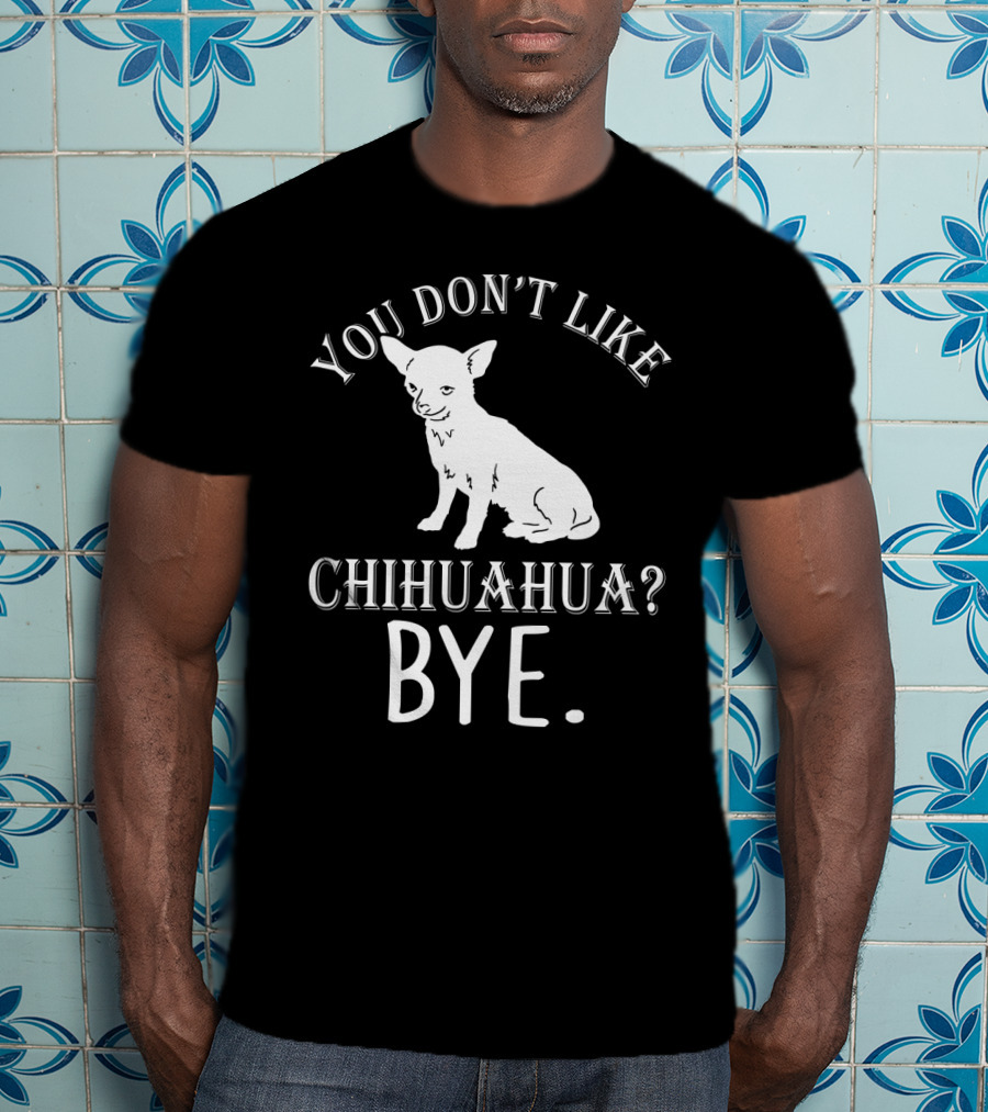 You Don't Like Chihuahua? Bye T-Shirt