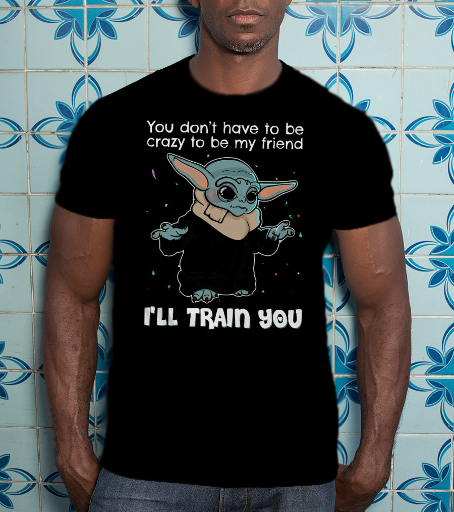 You Don't Have To Be Crazy To Be My Friend Baby Yoda I'll Train You T-Shirt