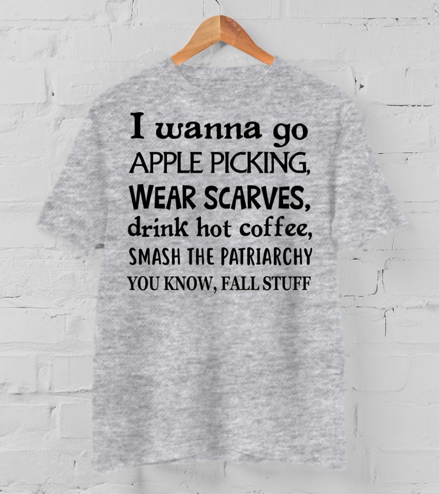 I Wanna Go Apple Picking Wear Scarves Drink Hot Coffee Smash The Patriarchy You Know Fall Stuff T-Shirt
