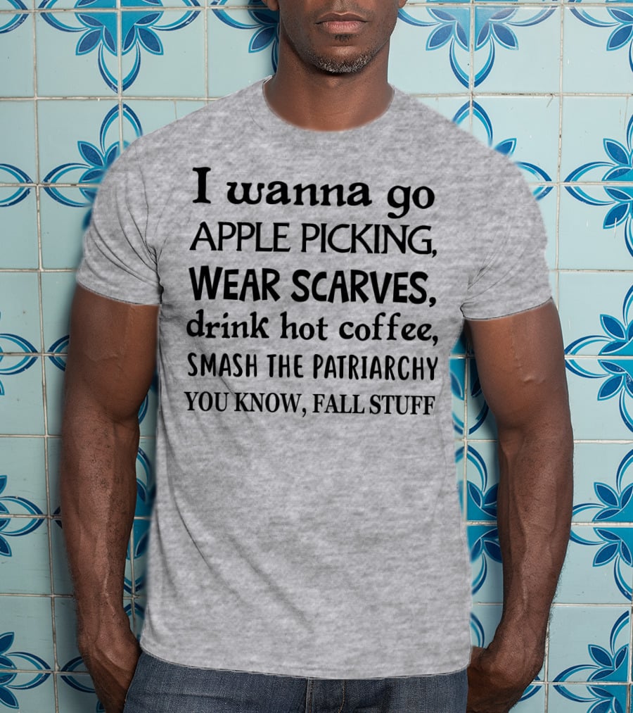 I Wanna Go Apple Picking Wear Scarves Drink Hot Coffee Smash The Patriarchy You Know Fall Stuff T-Shirt