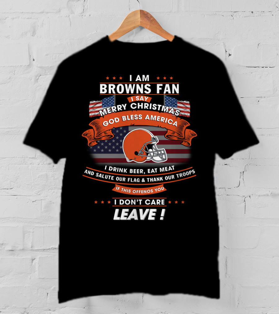 I Am Browns Fan I Say Merry Christmas God Bless America I Drink Beer Eat Meat Salute Our Flag Thank Our Troops If This Offends You I Don’t Care Leave T-Shirt