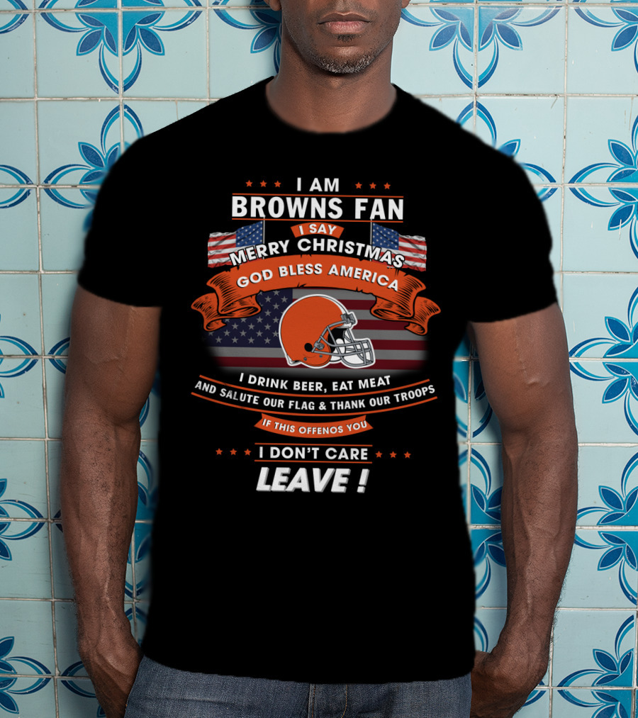 I Am Browns Fan I Say Merry Christmas God Bless America I Drink Beer Eat Meat Salute Our Flag Thank Our Troops If This Offends You I Don’t Care Leave T-Shirt