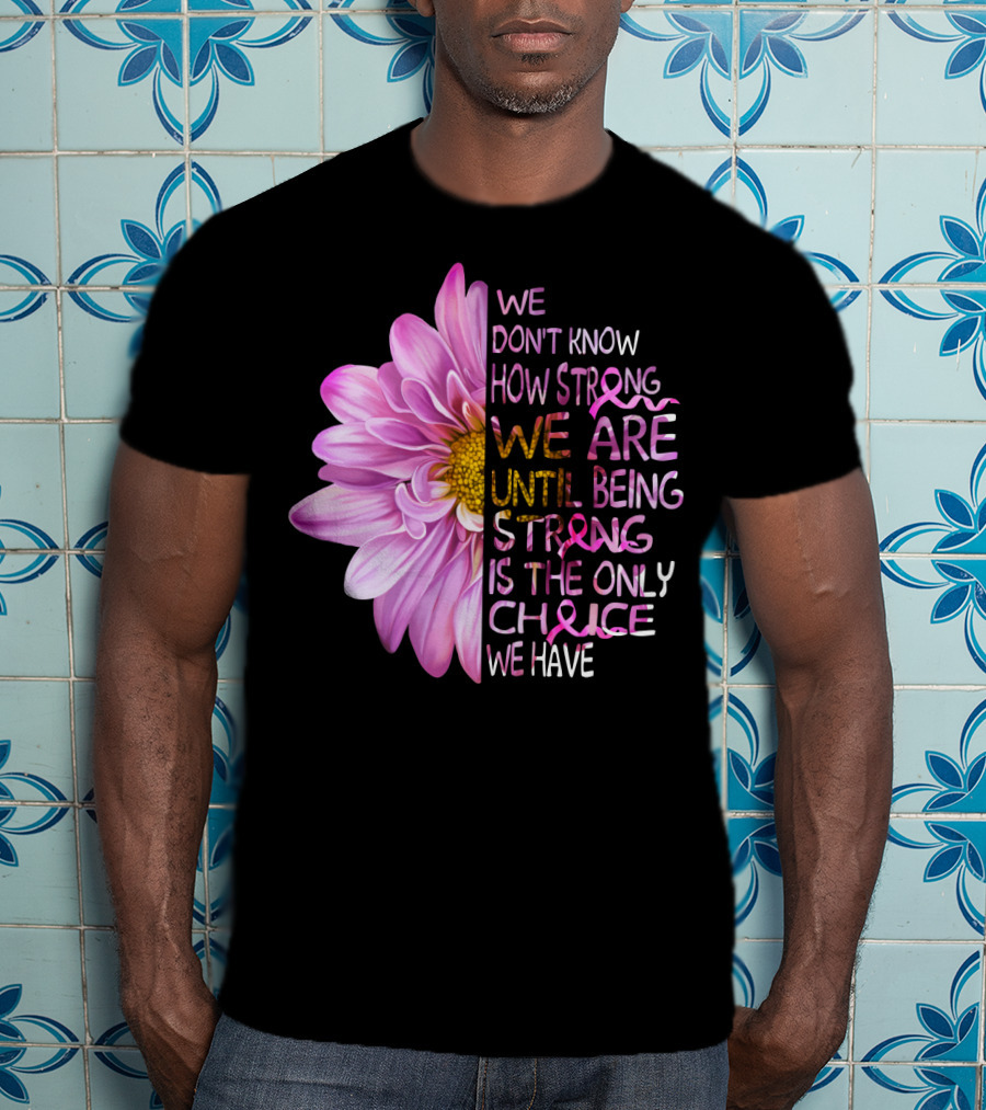 We Don't Know How Strong We Are Until Being Strong Is The Only Choice We Have Pink Flower T-Shirt