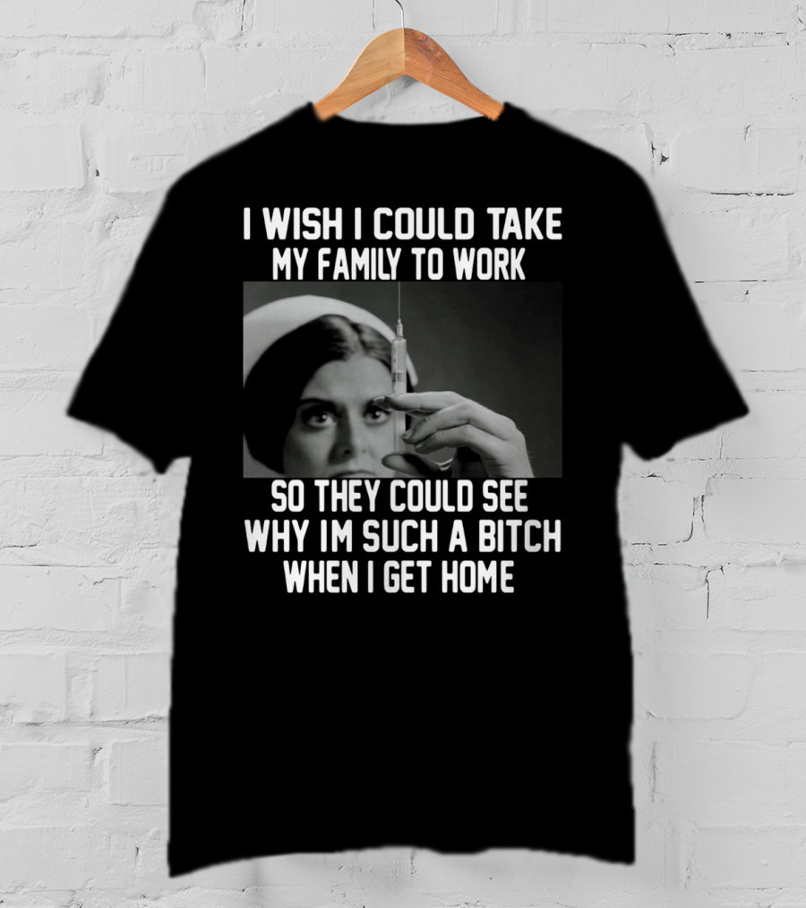 I Wish I Could Take My Family To Work So They Could See Why I'm Such A Bitch When I Get Home T-Shirt