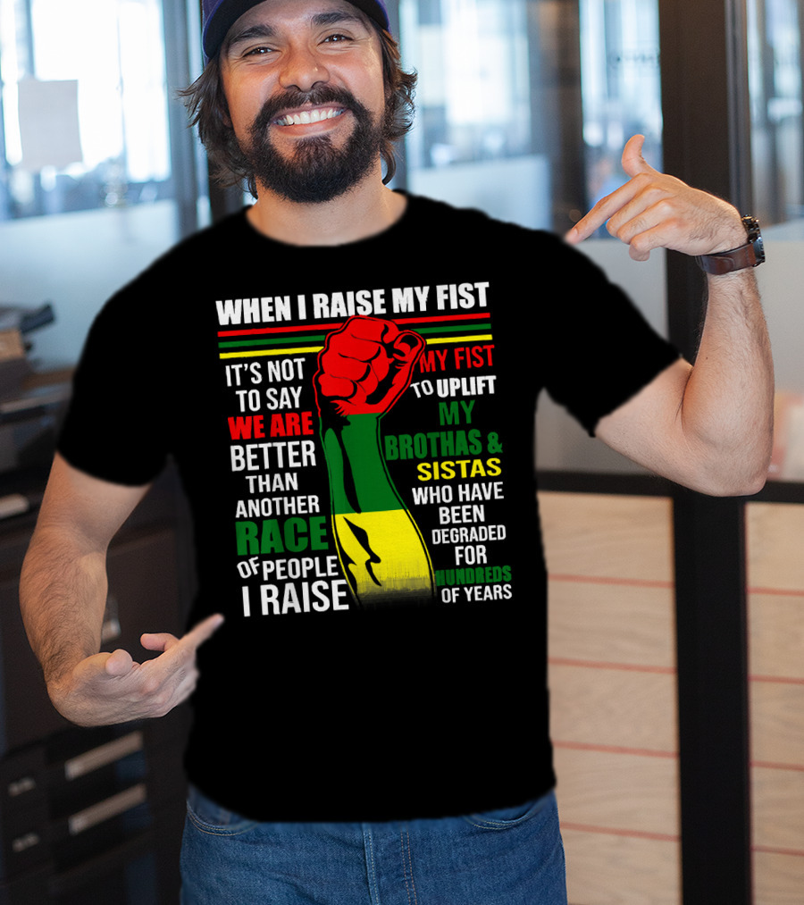 When I Raise My Fist It's Not To Say We Are Better Than Another Race Of People I Raise My Fist To Uplift My Brothas And Sistas Who Have Been Degraded For Hundreds Of Years T-Shirt
