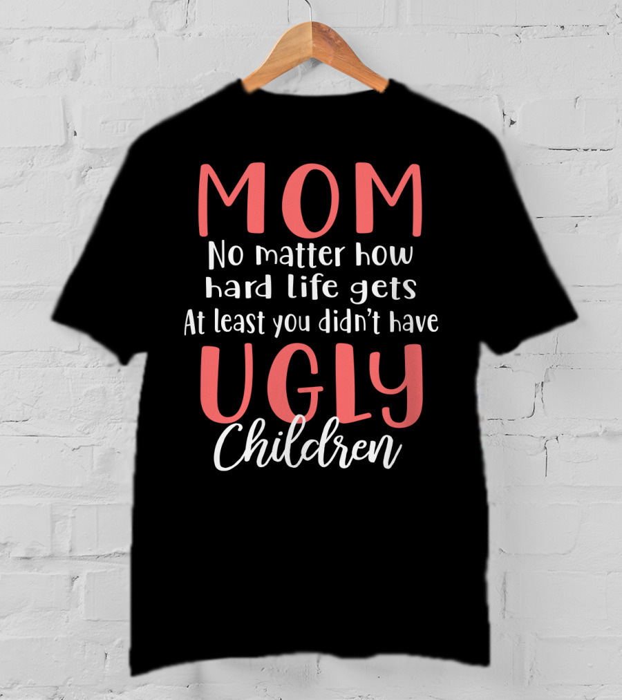 MOM No Matter How Hard Life Gets At Least You Didn’t Have Ugly Children T-Shirt