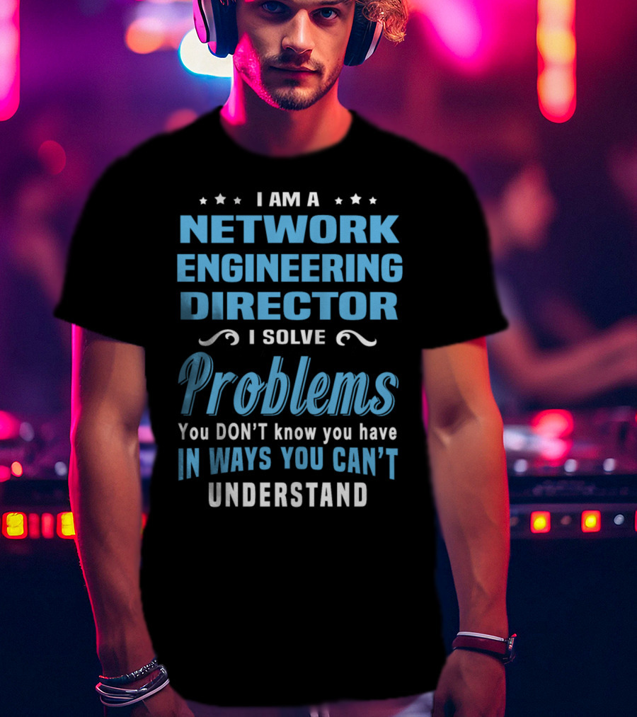 I Am A Network Engineering Director I Solve Problems You Don’t Know You Have In Ways You Can’t Understand T-Shirt