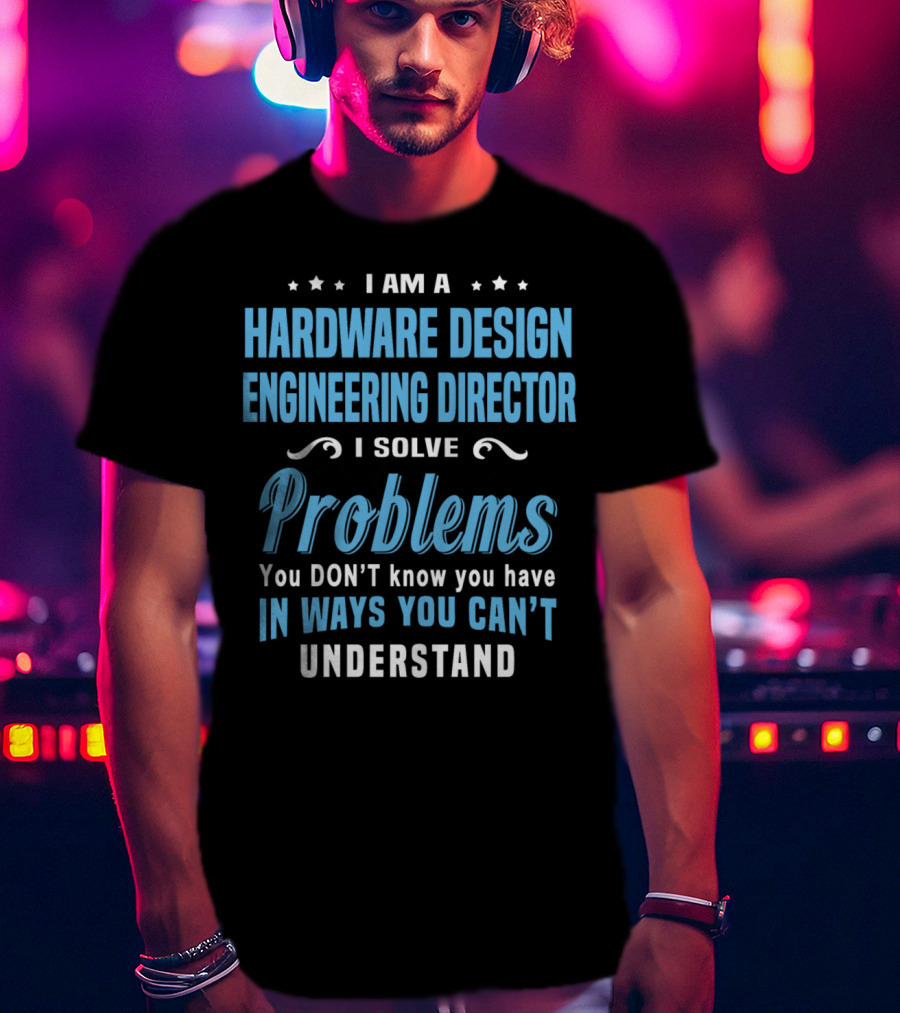 I Am A Hardware Design Engineering Director Solve Problems You Don't Know You Have In Ways You Can't Understand T-Shirt