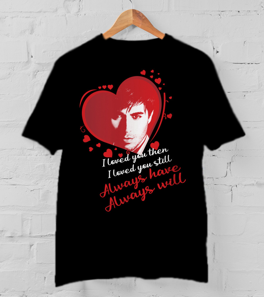 Enrique Iglesias I Loved You Then I Loved You Still Always Have Always Will T-Shirt