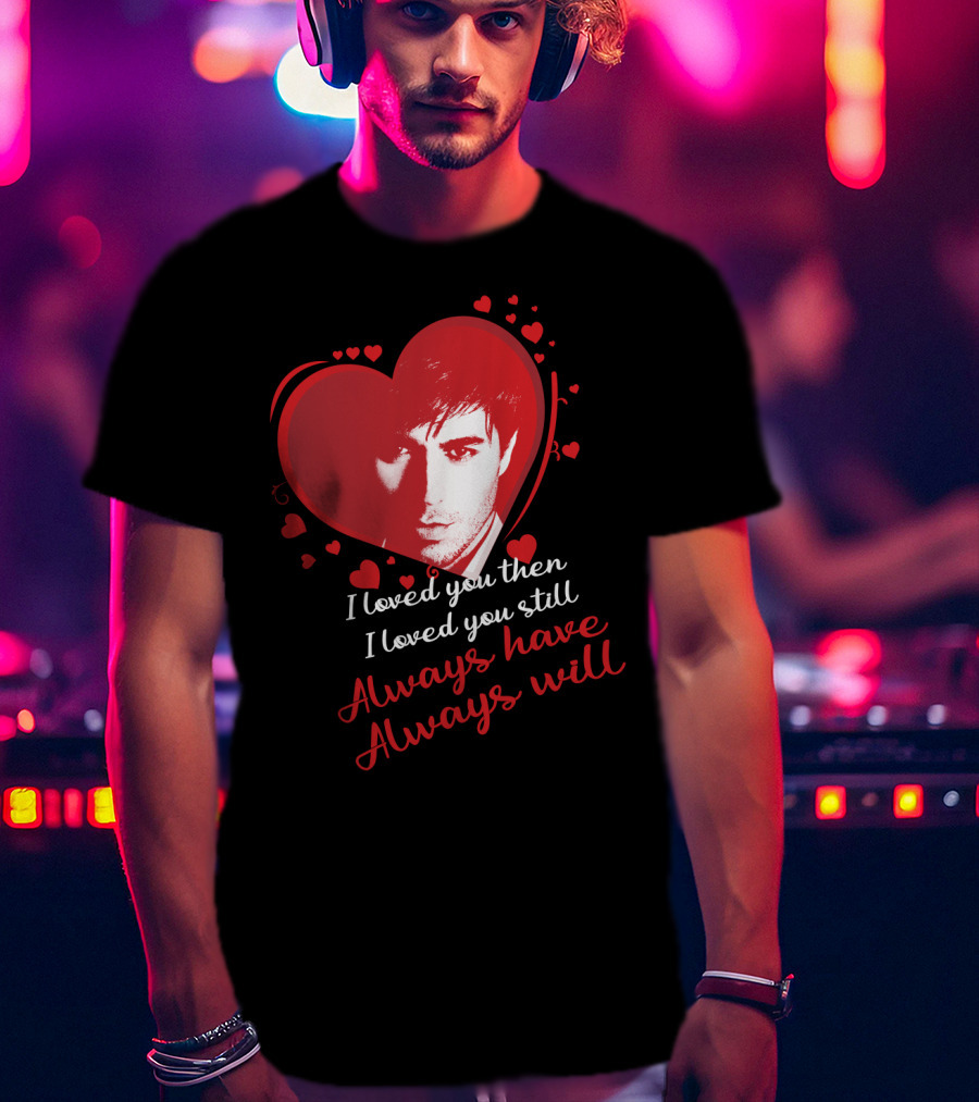 Enrique Iglesias I Loved You Then I Loved You Still Always Have Always Will T-Shirt