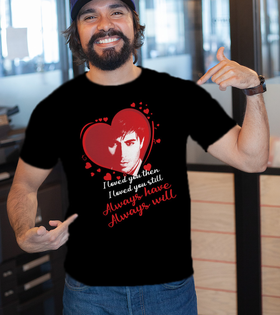 Enrique Iglesias I Loved You Then I Loved You Still Always Have Always Will T-Shirt