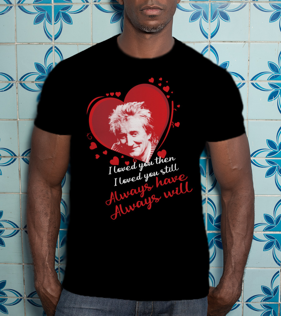 Rod Stewart I Loved You Then I Loved You Still Always Have Always Will T-Shirt