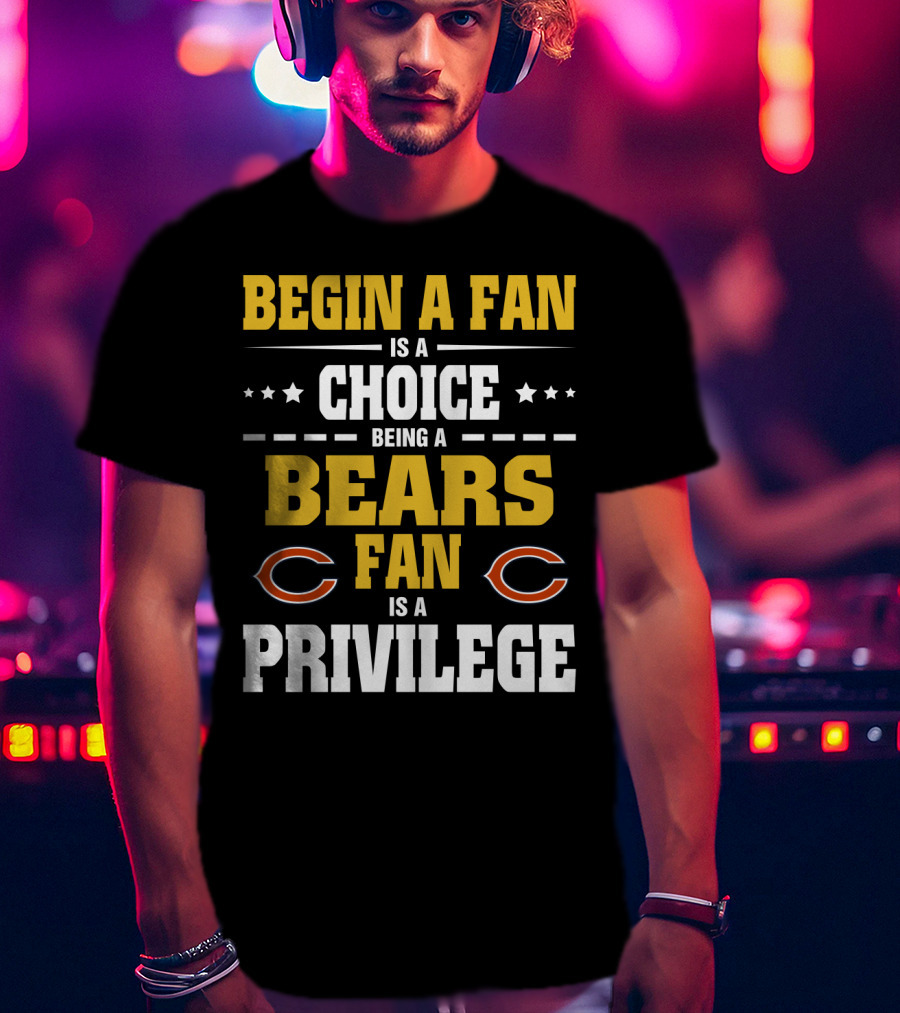 Begin A Fan Is A Choice Being A Chicago Bears Fan Is A Privilege T-Shirt