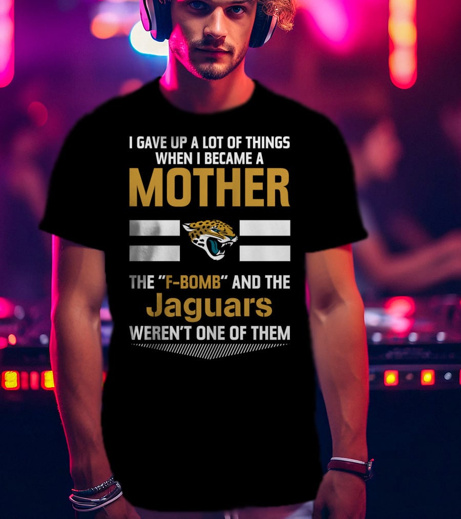 I Gave Up A Lot Of Things When I Became A Mother The F-Bomb And The Jaguars Weren't One Of Them T-Shirt