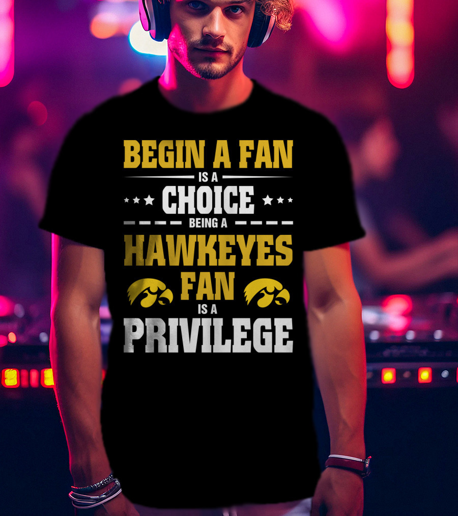 Begin A Fan Is A Choice Being A Hawkeyes Fan Is A Privilege T-Shirt