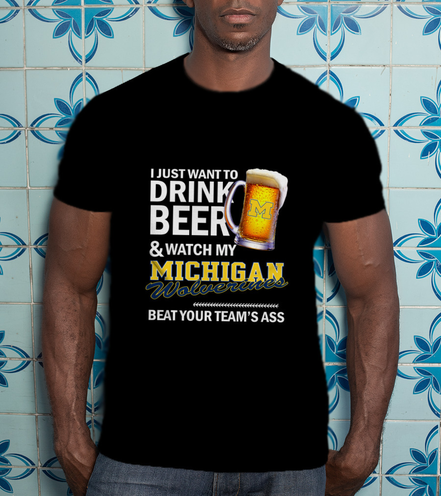 I Just Want To Drink Beer And Watch My Michigan Wolverines Beat Your Team's Ass T-Shirt