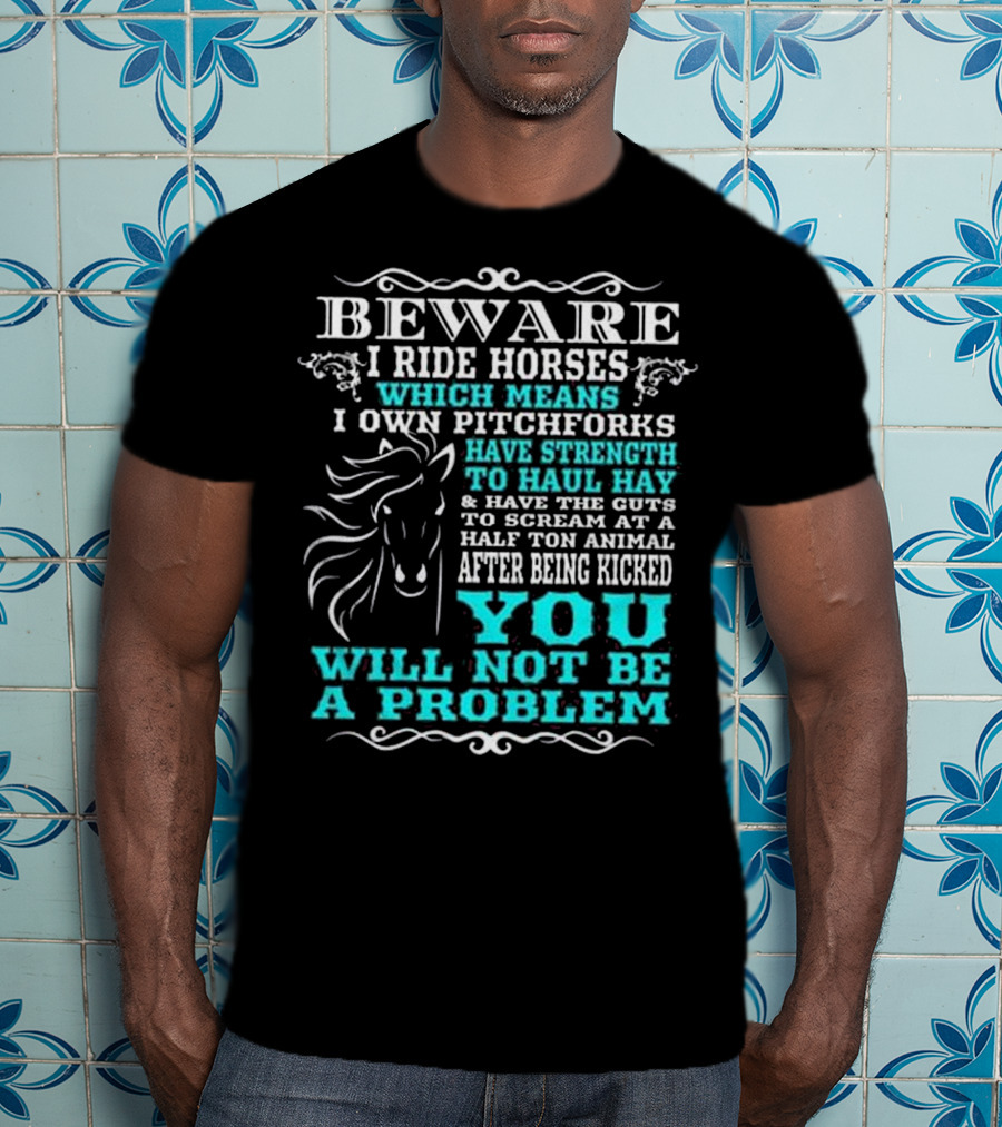 BEWARE I Ride Horses Which Means I Own Pitchforks Have Strength To Haul Hay And Have The Guts To Scream At A Half Ton Animal After Being Kicked You Will Not Be A Problem T-Shirt