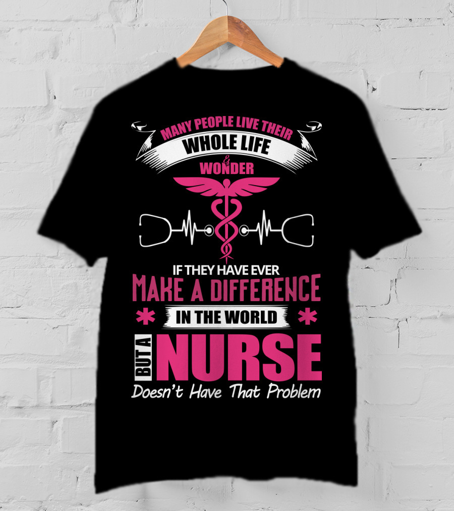 Many People Live Their Whole Life Wonder If They Have Ever Make A Difference But A Nurse Doesn't Have That Problem T-Shirt