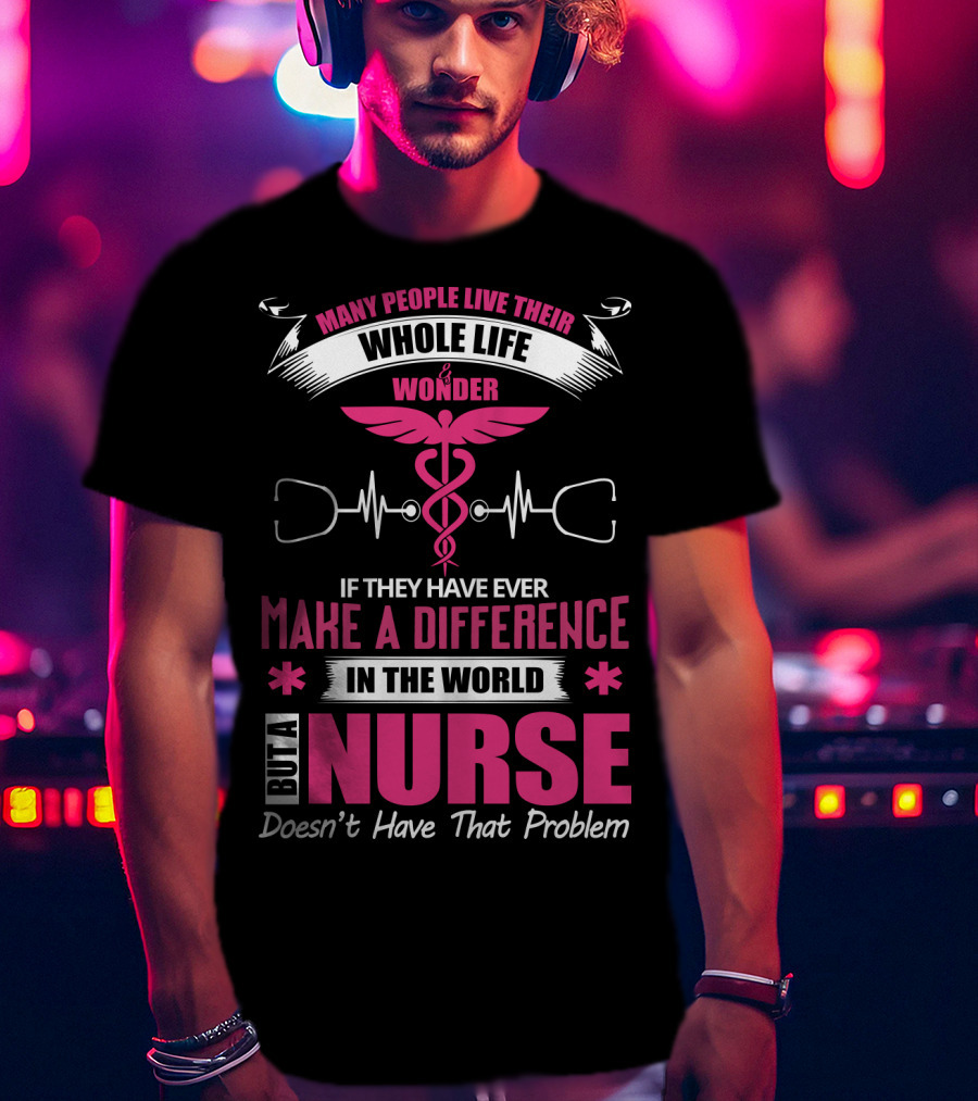 Many People Live Their Whole Life Wonder If They Have Ever Make A Difference But A Nurse Doesn't Have That Problem T-Shirt